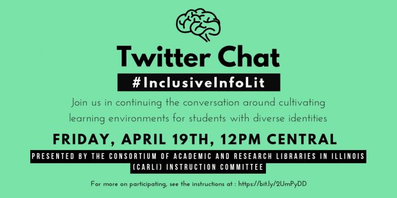 Image functions as a graphical invitation to the twitter chat. It has a mint green background, a line-drawing illustration of a human brain, and the words "Twitter Chat #InclusiveInfoLit Join us in continuing the conversation around cultivating learning environments for students with diverse identities. Friday, April 19th, 12PM CST. Presented by the Consortium of Academic and Research Libraries in Illinois (CARLI) Instruction Committee. For more on participating, see the instructions at: https://bit.ly/2UmPyDD"